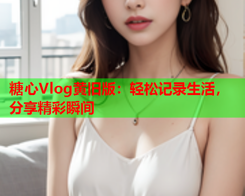 糖心Vlog黄旧版：轻松记录生活，分享精彩瞬间