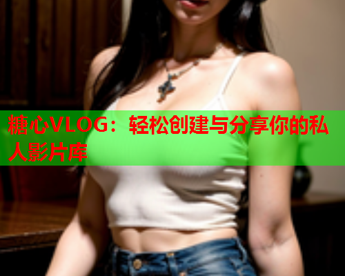 糖心VLOG：轻松创建与分享你的私人影片库
