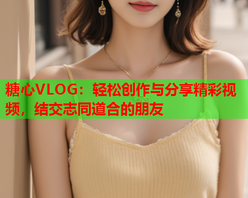 糖心VLOG：轻松创作与分享精彩视频，结交志同道合的朋友