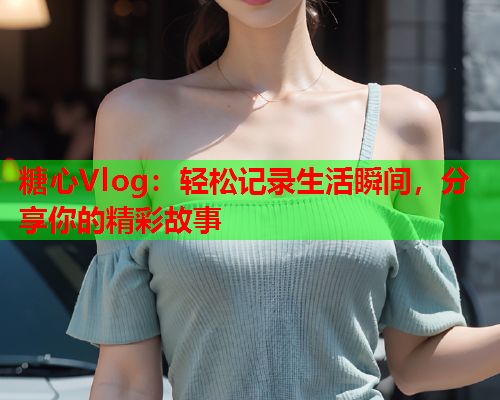 糖心Vlog：轻松记录生活瞬间，分享你的精彩故事