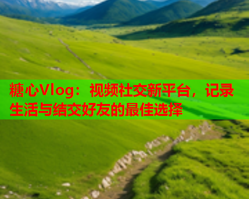 糖心Vlog：视频社交新平台，记录生活与结交好友的最佳选择