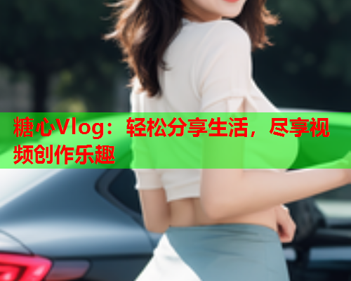 糖心Vlog：轻松分享生活，尽享视频创作乐趣