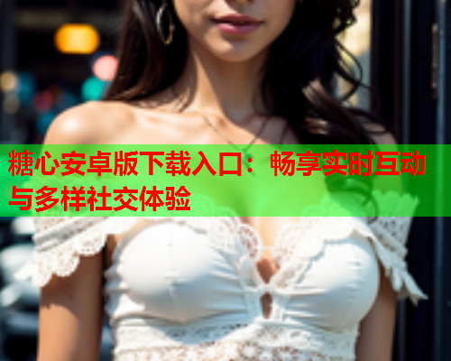 糖心安卓版下载入口：畅享实时互动与多样社交体验