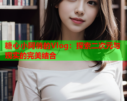 糖心小阿俏的Vlog：探索二次元与现实的完美结合