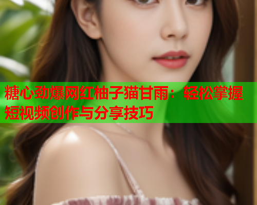 糖心劲爆网红柚子猫甘雨：轻松掌握短视频创作与分享技巧