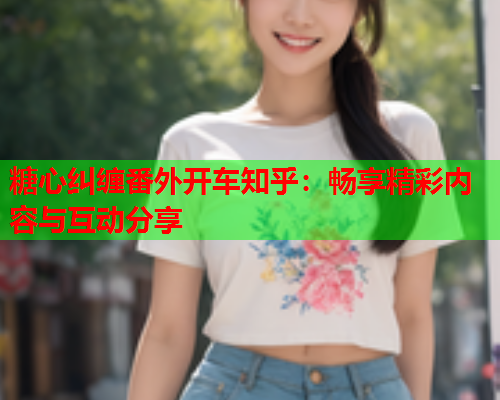 糖心纠缠番外开车知乎：畅享精彩内容与互动分享