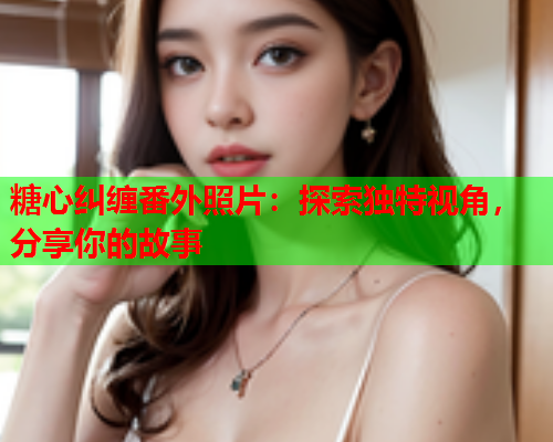 糖心纠缠番外照片：探索独特视角，分享你的故事