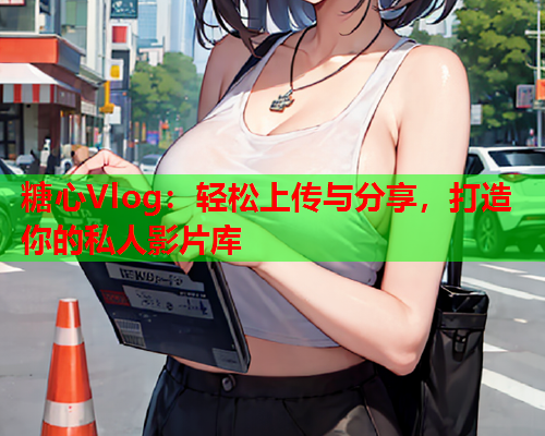 糖心Vlog：轻松上传与分享，打造你的私人影片库