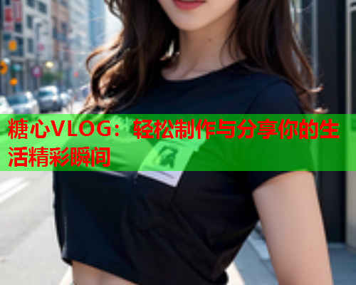 糖心VLOG：轻松制作与分享你的生活精彩瞬间