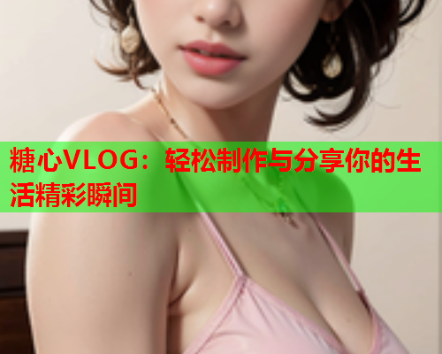 糖心VLOG：轻松制作与分享你的生活精彩瞬间
