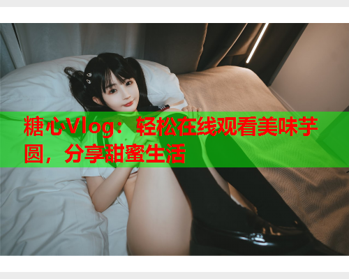 糖心Vlog：轻松在线观看美味芋圆，分享甜蜜生活