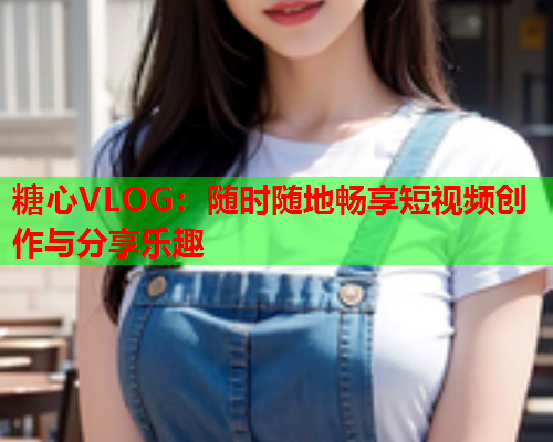 糖心VLOG：随时随地畅享短视频创作与分享乐趣