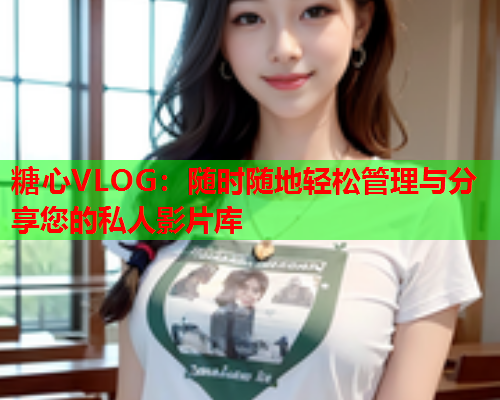 糖心VLOG：随时随地轻松管理与分享您的私人影片库