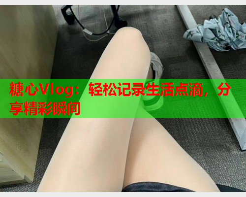糖心Vlog：轻松记录生活点滴，分享精彩瞬间