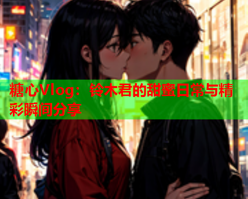 糖心Vlog：铃木君的甜蜜日常与精彩瞬间分享
