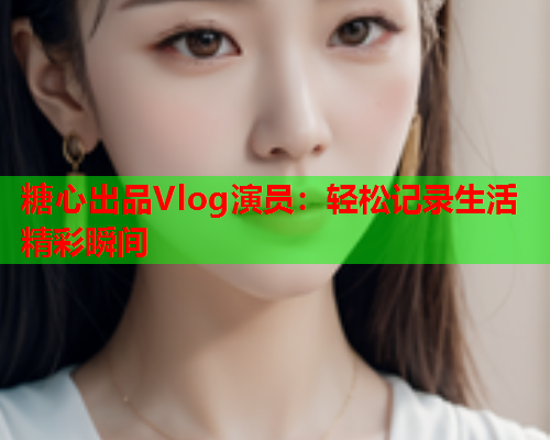 糖心出品Vlog演员：轻松记录生活精彩瞬间