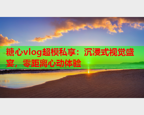 糖心vlog超模私享：沉浸式视觉盛宴，零距离心动体验