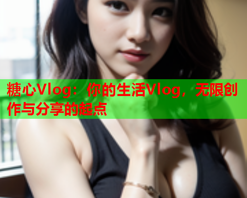 糖心Vlog：你的生活Vlog，无限创作与分享的起点