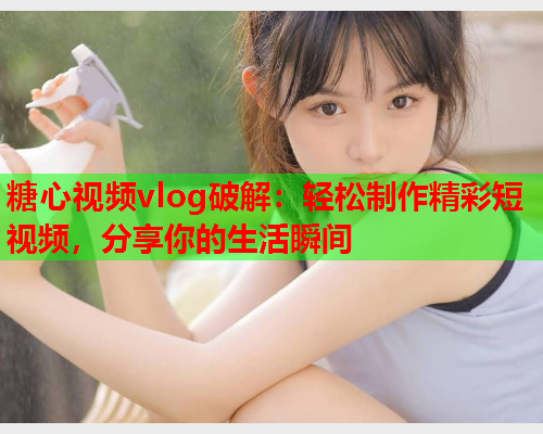 糖心视频vlog破解：轻松制作精彩短视频，分享你的生活瞬间