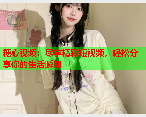 糖心视频：尽享精彩短视频，轻松分享你的生活瞬间