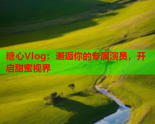 糖心Vlog：邂逅你的专属演员，开启甜蜜视界