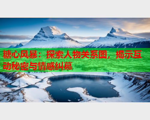 糖心风暴：探索人物关系图，揭示互动秘密与情感纠葛