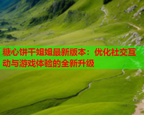 糖心饼干姐姐最新版本：优化社交互动与游戏体验的全新升级