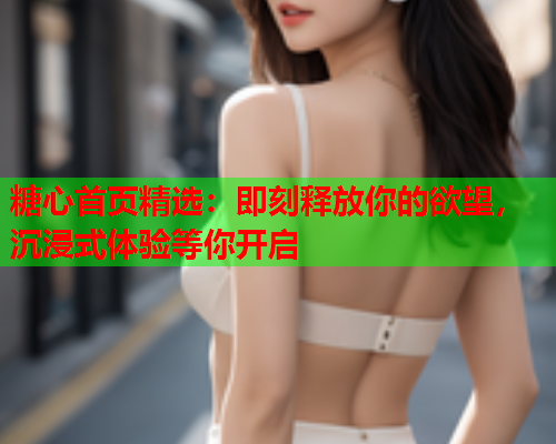 糖心首页精选：即刻释放你的欲望，沉浸式体验等你开启