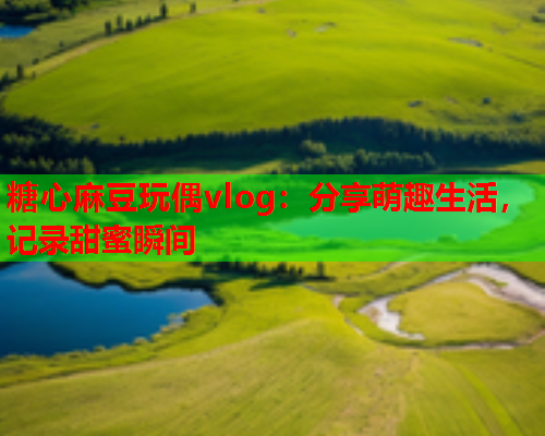 糖心麻豆玩偶vlog：分享萌趣生活，记录甜蜜瞬间