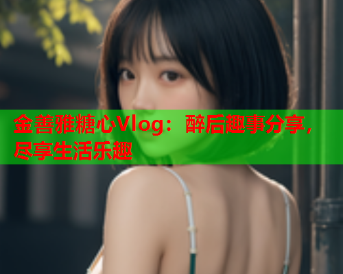 金善雅糖心Vlog：醉后趣事分享，尽享生活乐趣