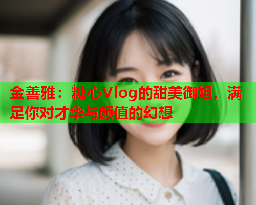 金善雅：糖心Vlog的甜美御姐，满足你对才华与颜值的幻想