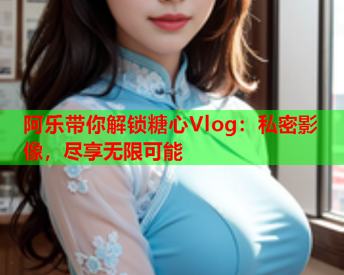 阿乐带你解锁糖心Vlog：私密影像，尽享无限可能