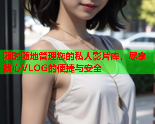 随时随地管理您的私人影片库，尽享糖心VLOG的便捷与安全