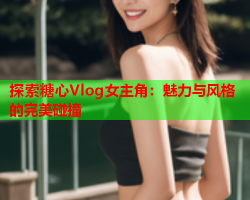 探索糖心Vlog女主角：魅力与风格的完美碰撞