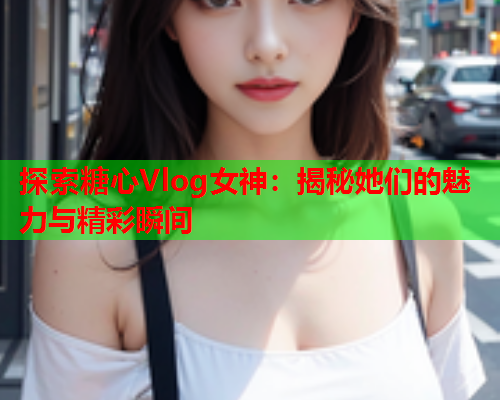 探索糖心Vlog女神：揭秘她们的魅力与精彩瞬间