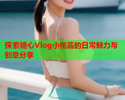 探索糖心Vlog小桃酱的日常魅力与创意分享
