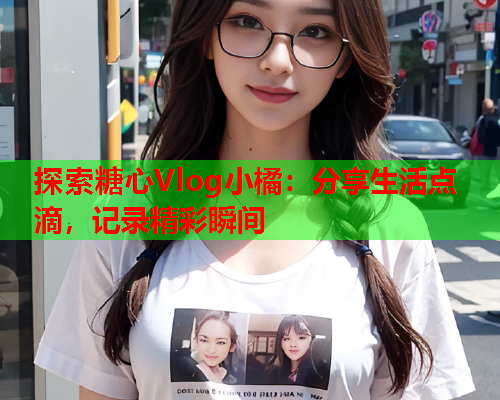 探索糖心Vlog小橘：分享生活点滴，记录精彩瞬间