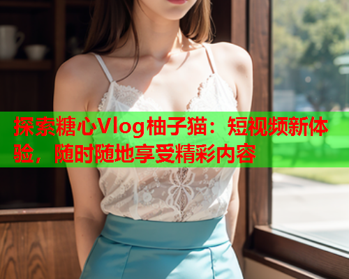 探索糖心Vlog柚子猫：短视频新体验，随时随地享受精彩内容