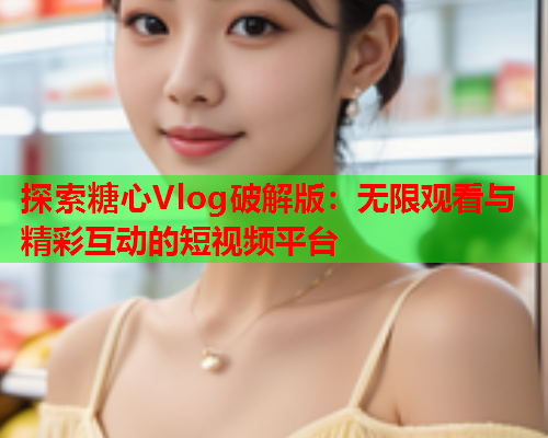探索糖心Vlog破解版：无限观看与精彩互动的短视频平台