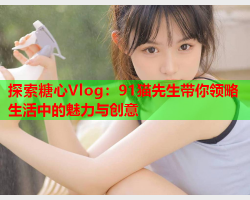 探索糖心Vlog：91猫先生带你领略生活中的魅力与创意