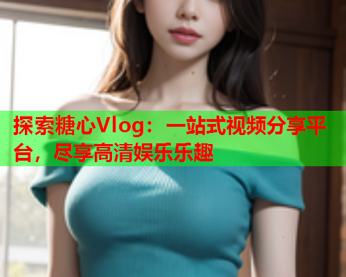探索糖心Vlog：一站式视频分享平台，尽享高清娱乐乐趣