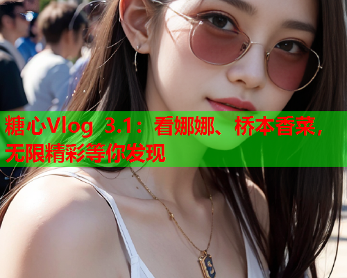 糖心Vlog 3.1：看娜娜、桥本香菜，无限精彩等你发现