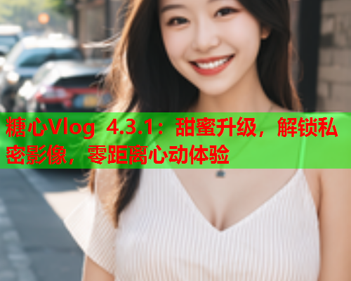 糖心Vlog 4.3.1：甜蜜升级，解锁私密影像，零距离心动体验