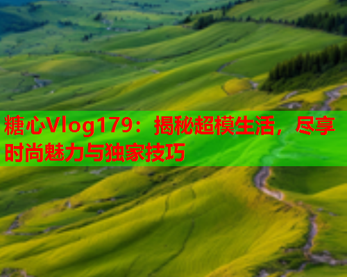 糖心Vlog179：揭秘超模生活，尽享时尚魅力与独家技巧