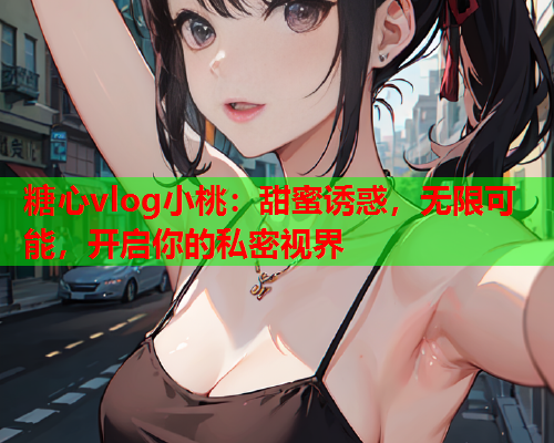 糖心vlog小桃：甜蜜诱惑，无限可能，开启你的私密视界