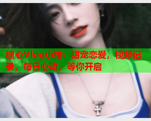 糖心Vlog小桔：甜宠恋爱，视频记录，每日心动，等你开启
