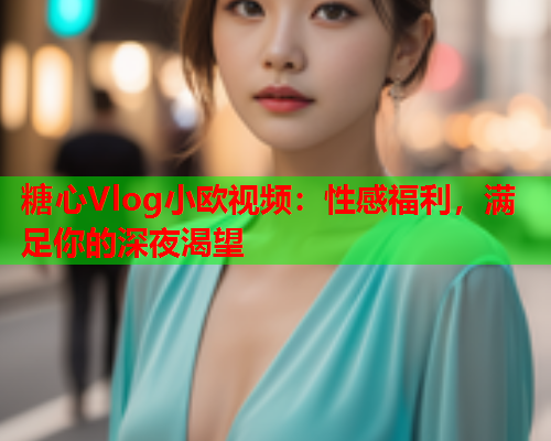 糖心Vlog小欧视频：性感福利，满足你的深夜渴望