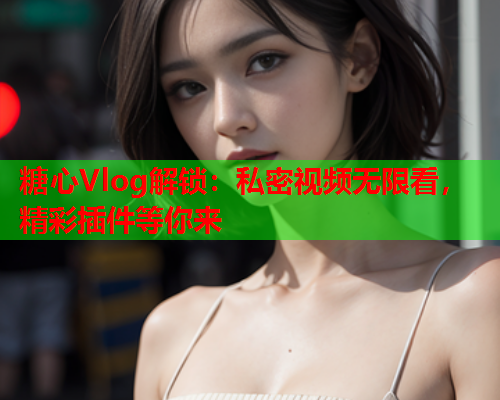 糖心Vlog解锁：私密视频无限看，精彩插件等你来