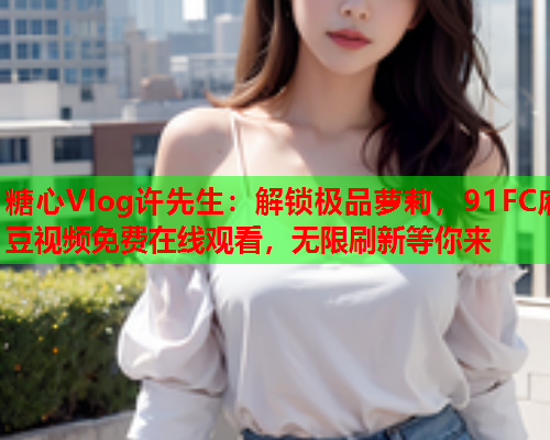 糖心Vlog许先生：解锁极品萝莉，91FC麻豆视频免费在线观看，无限刷新等你来