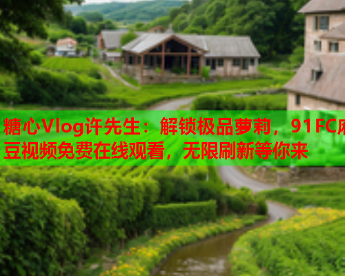 糖心Vlog许先生：解锁极品萝莉，91FC麻豆视频免费在线观看，无限刷新等你来